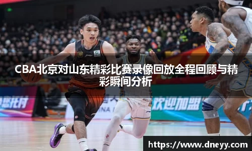 CBA北京对山东精彩比赛录像回放全程回顾与精彩瞬间分析