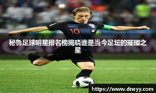 秘鲁足球明星排名榜揭晓谁是当今足坛的璀璨之星